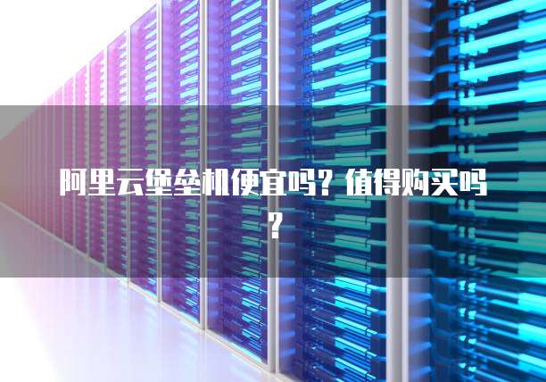 阿里云堡垒机便宜吗?值得购买吗?