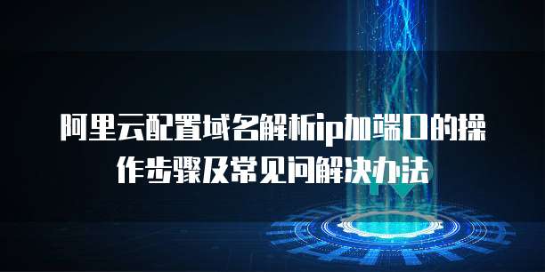 阿里云配置域名解析ip加端口的操作步骤及常见问解决办法