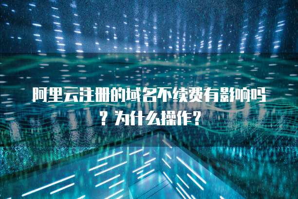 阿里云注册的域名不续费有影响吗?为什么操作?