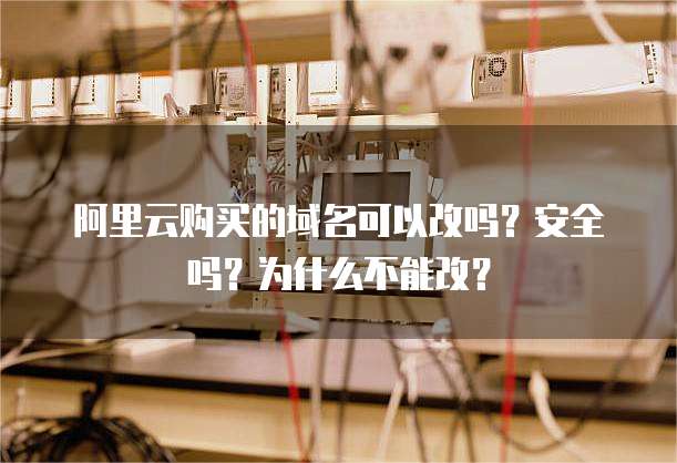 阿里云购买的域名可以改吗?安全吗?为什么不能改?