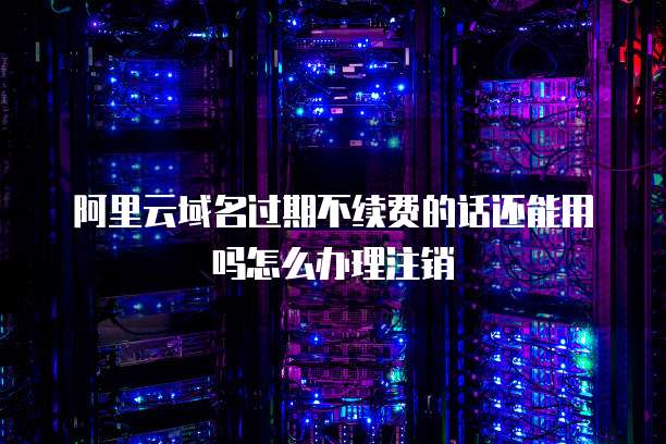 阿里云域名过期不续费的话还能用吗怎么办理注销