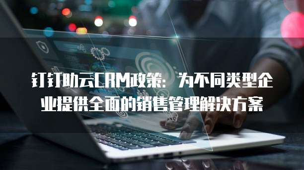 钉钉助云CRM政策:为不同类型企业提供全面的销售管理解决方案