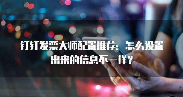 钉钉发票大师配置推荐:怎么设置出来的信息不一样?