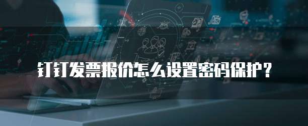 钉钉发票报价怎么设置密码保护?