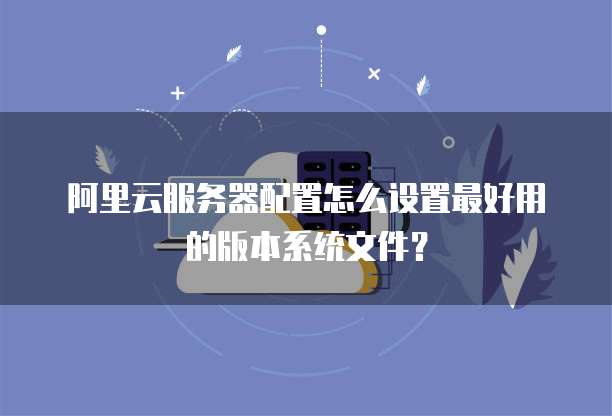 阿里云服务器配置怎么设置最好用的版本系统文件?