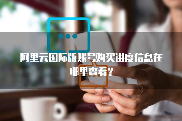 阿里云国际版账号购买进度信息在哪里查看？