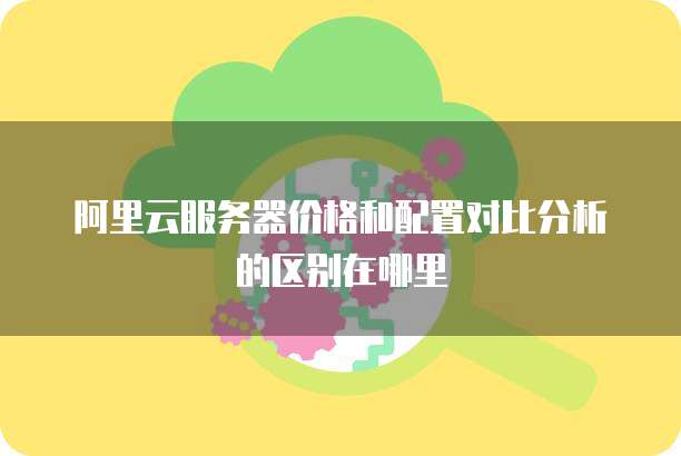 阿里云服务器价格和配置对比分析的区别在哪里