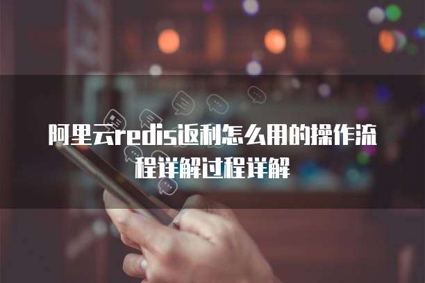 阿里云redis返利怎么用的操作流程详解过程详解