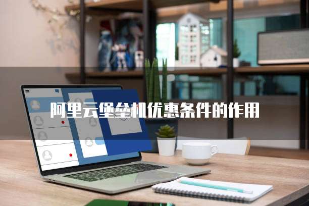 阿里云堡垒机优惠条件的作用