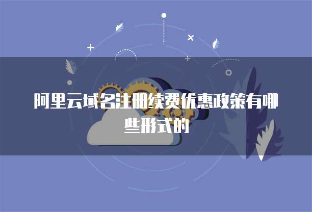 阿里云域名注册续费优惠政策有哪些形式的