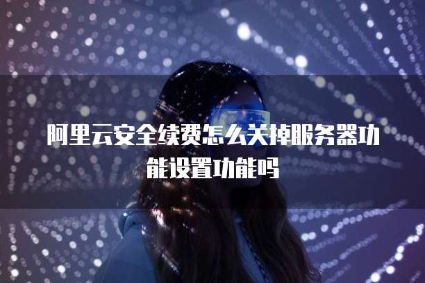 阿里云安全续费怎么关掉服务器功能设置功能吗