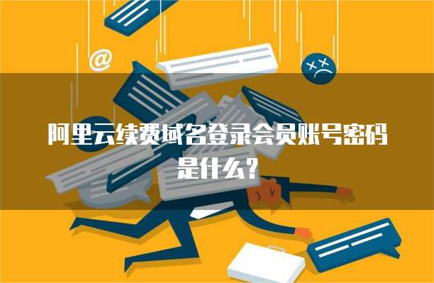 阿里云续费域名登录会员账号密码是什么?