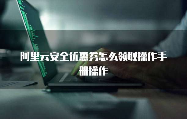 阿里云安全优惠券怎么领取操作手册操作