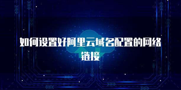 如何设置好阿里云域名配置的网络链接