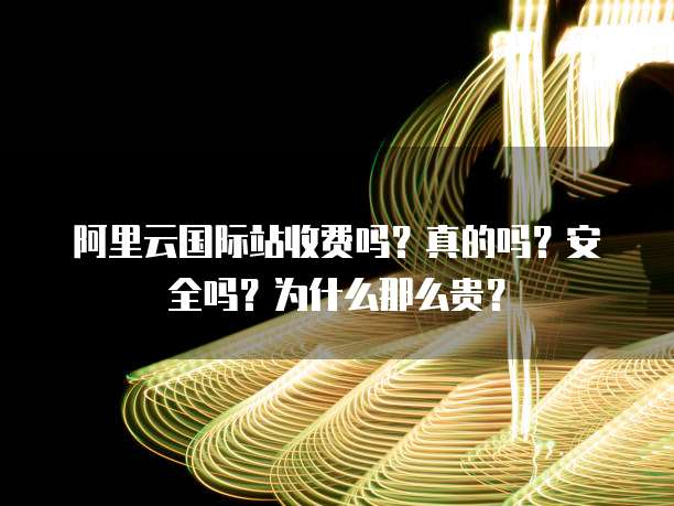 阿里云国际站收费吗?真的吗?安全吗?为什么那么贵?
