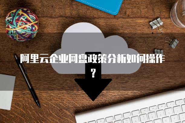 阿里云企业网盘政策分析如何操作？