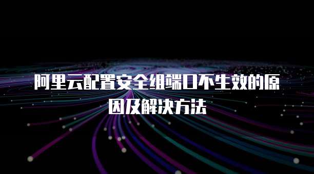 阿里云配置安全组端口不生效的原因及解决方法