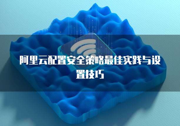 阿里云配置安全策略最佳实践与设置技巧