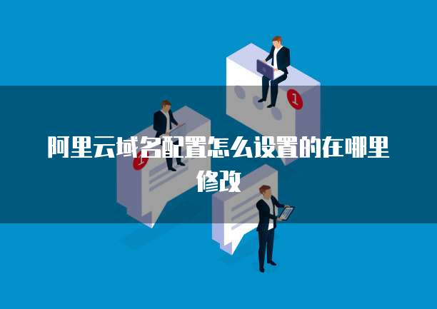 阿里云域名配置怎么设置的在哪里修改