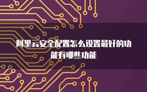 阿里云安全配置怎么设置最好的功能有哪些功能