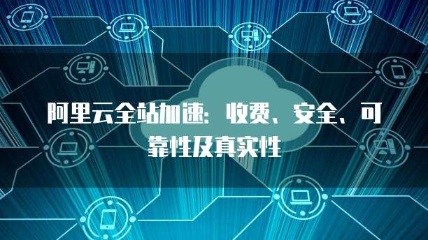 阿里云全站加速:收费、安全、可靠性及真实性