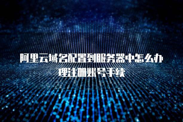 阿里云域名配置到服务器中怎么办理注册账号手续