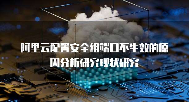 阿里云配置安全组端口不生效的原因分析研究现状研究