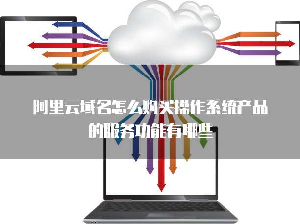 阿里云域名怎么购买操作系统产品的服务功能有哪些