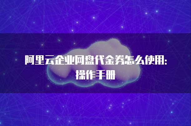 阿里云企业网盘代金券怎么使用:操作手册