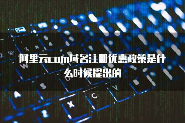 阿里云com域名注册优惠政策是什么时候提出的