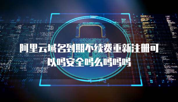 阿里云域名到期不续费重新注册可以吗安全吗么吗吗吗