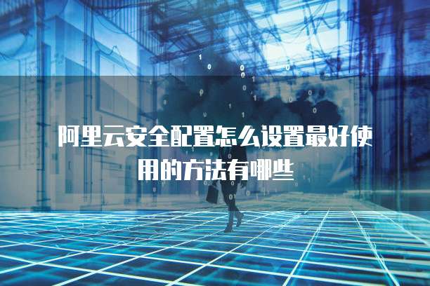阿里云安全配置怎么设置最好使用的方法有哪些