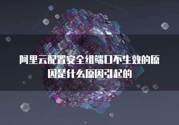 阿里云配置安全组端口不生效的原因是什么原因引起的