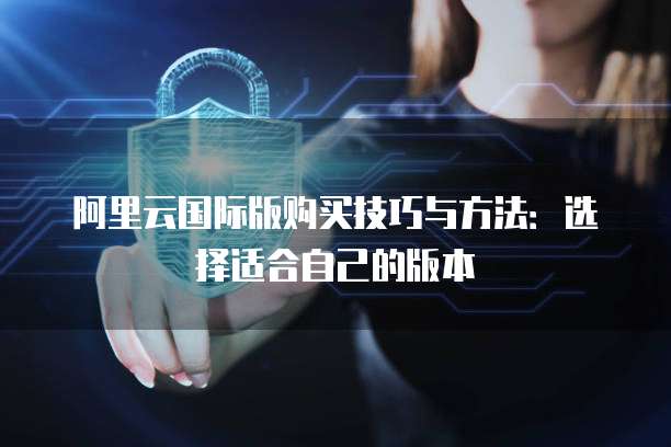 阿里云国际版购买技巧与方法:选择适合自己的版本
