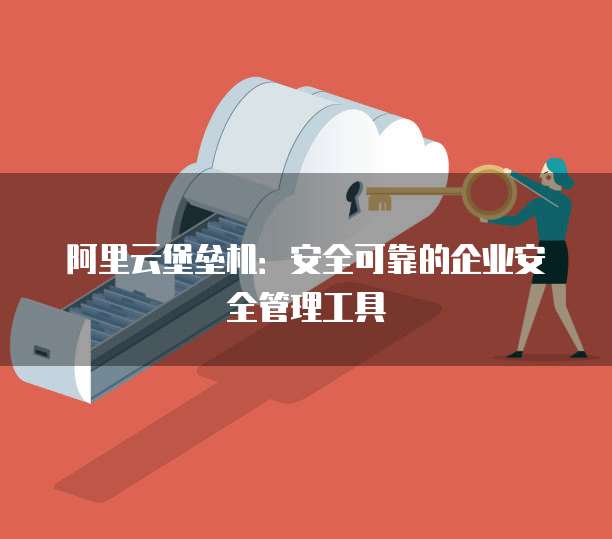 阿里云堡垒机:安全可靠的企业安全管理工具