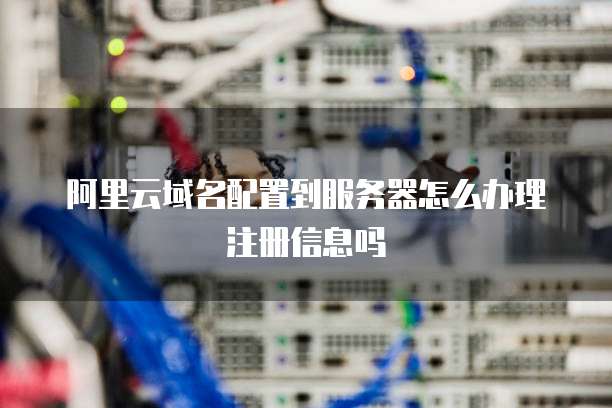 阿里云域名配置到服务器怎么办理注册信息吗
