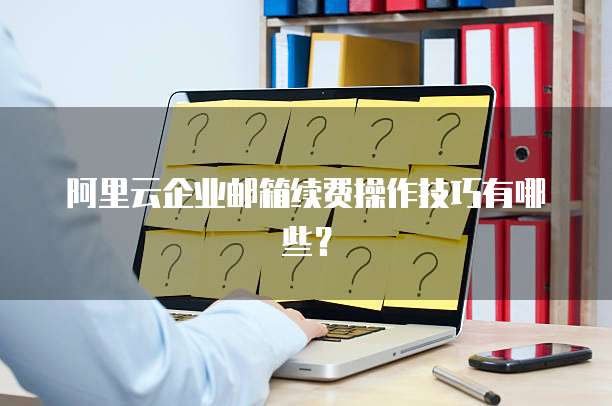 阿里云企业邮箱续费操作技巧有哪些？