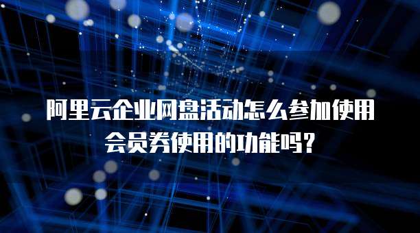 阿里云企业网盘活动怎么参加使用会员券使用的功能吗?
