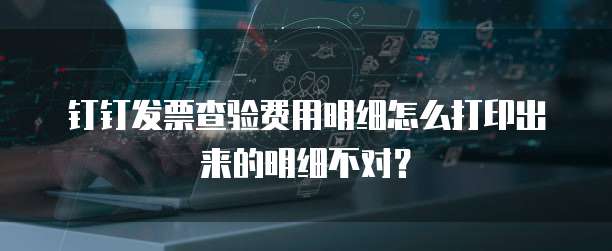 钉钉发票查验费用明细怎么打印出来的明细不对?