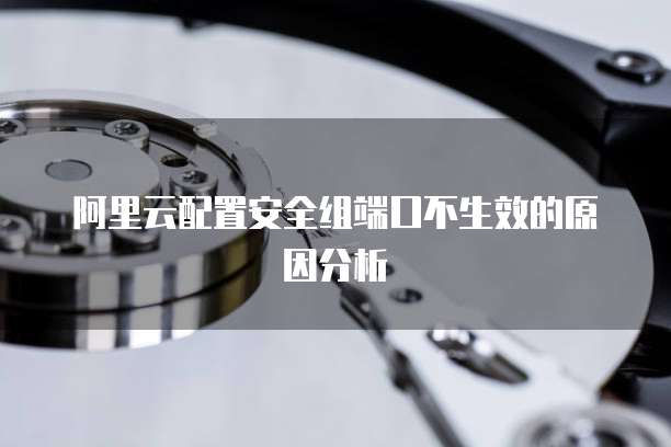 阿里云配置安全组端口不生效的原因分析
