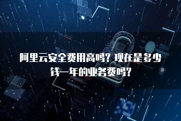 阿里云安全费用高吗?现在是多少钱一年的业务费吗?