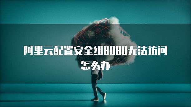 阿里云配置安全组8080无法访问怎么办