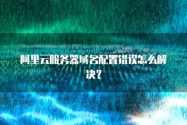 阿里云服务器域名配置错误怎么解决?