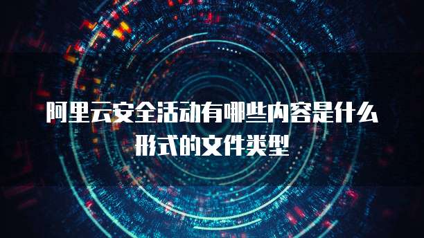 阿里云安全活动有哪些内容是什么形式的文件类型