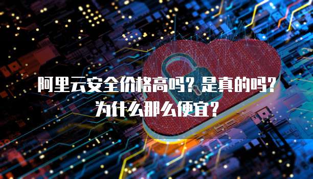 阿里云安全价格高吗?是真的吗?为什么那么便宜?