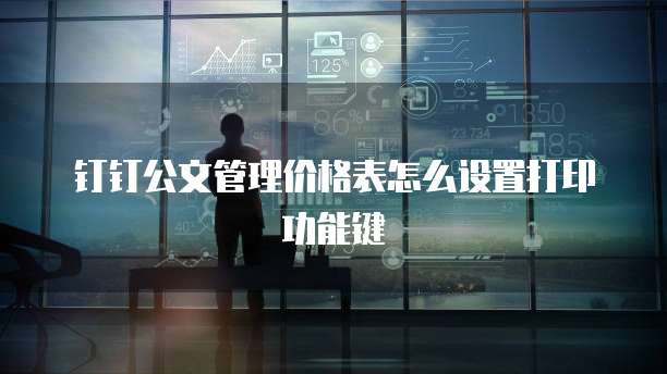钉钉公文管理价格表怎么设置打印功能键