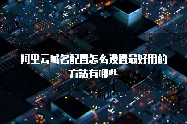 阿里云域名配置怎么设置最好用的方法有哪些
