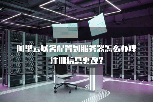 阿里云域名配置到服务器怎么办理注册信息更改?