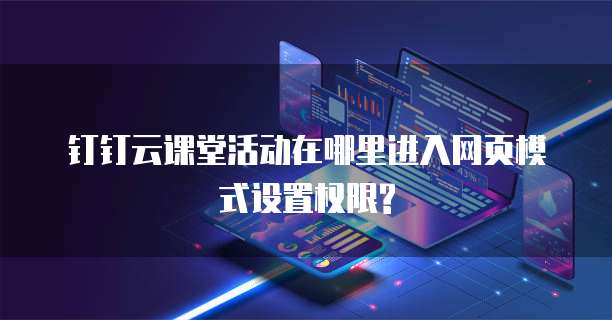 钉钉云课堂活动在哪里进入网页模式设置权限?