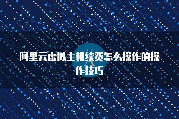 阿里云虚拟主机续费怎么操作的操作技巧